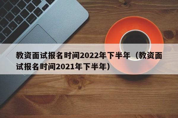 教资面试报名时间2022年下半年（教资面试报名时间2021年下半年）
