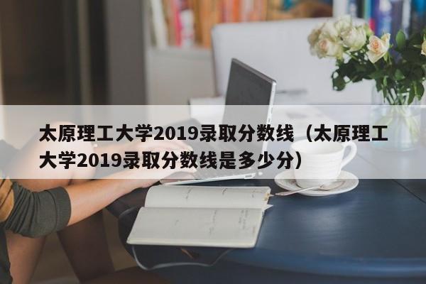 太原理工大学2019录取分数线（太原理工大学2019录取分数线是多少分）