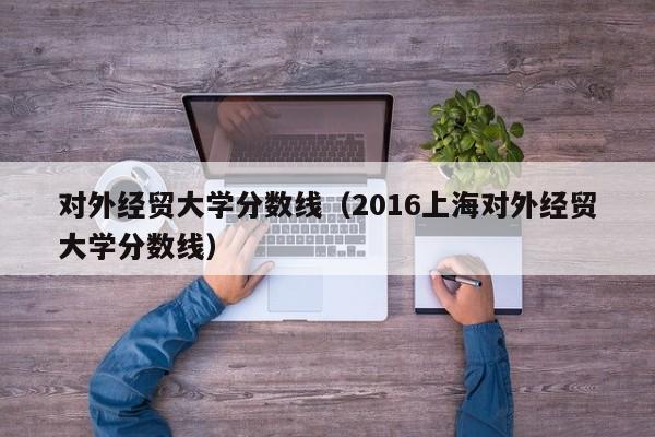 对外经贸大学分数线（2016上海对外经贸大学分数线）