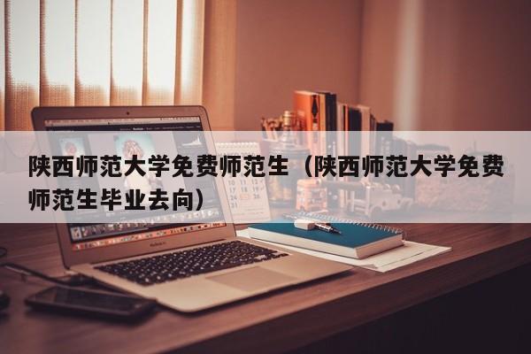 陕西师范大学免费师范生（陕西师范大学免费师范生毕业去向）