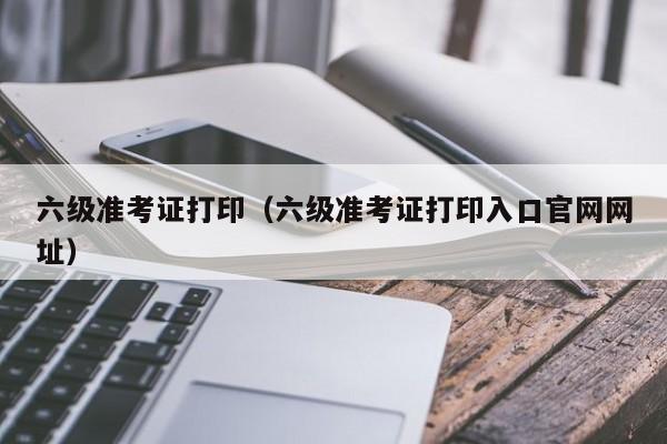 六级准考证打印（六级准考证打印入口官网网址）