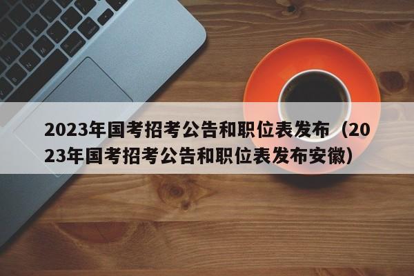 2023年国考招考公告和职位表发布（2023年国考招考公告和职位表发布安徽）
