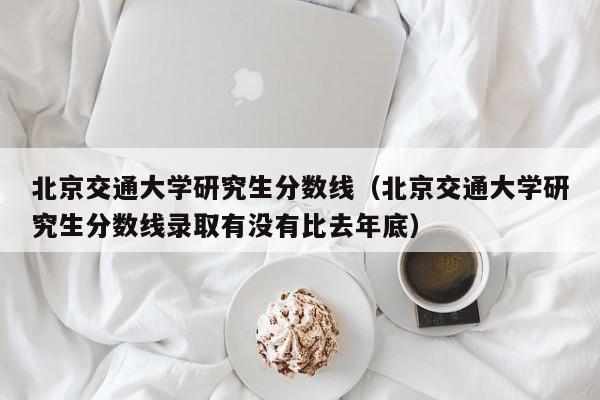 北京交通大学研究生分数线（北京交通大学研究生分数线录取有没有比去年底）