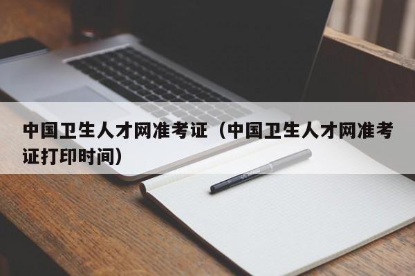 中国卫生人才网准考证（中国卫生人才网准考证打印时间）