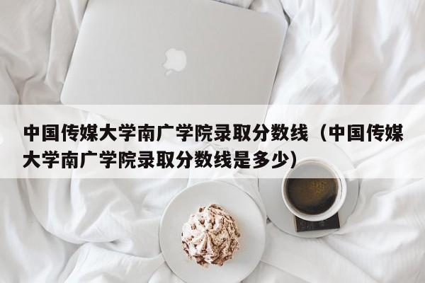 中国传媒大学南广学院录取分数线（中国传媒大学南广学院录取分数线是多少）