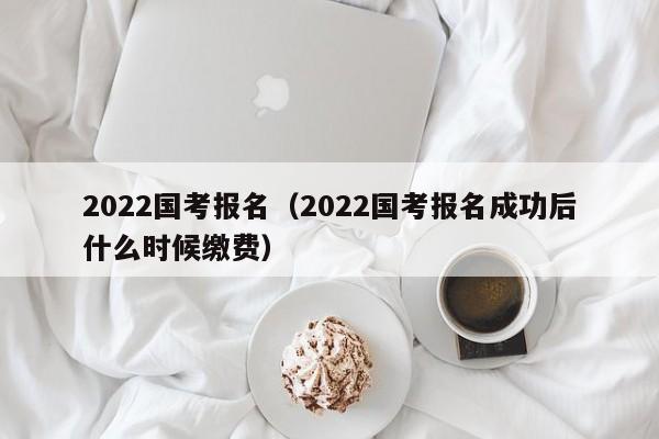 2022国考报名（2022国考报名成功后什么时候缴费）