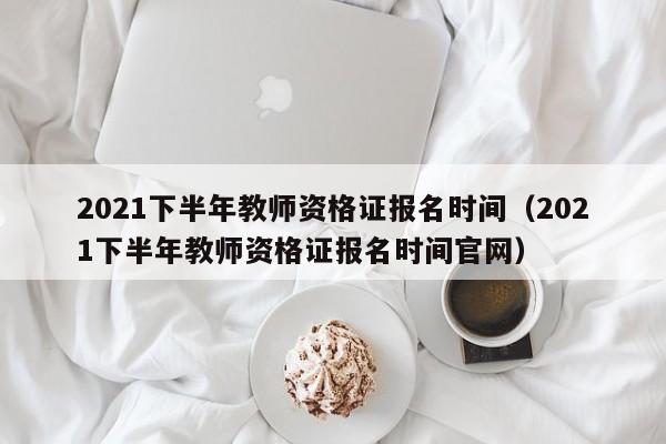 2021下半年教师资格证报名时间（2021下半年教师资格证报名时间官网）