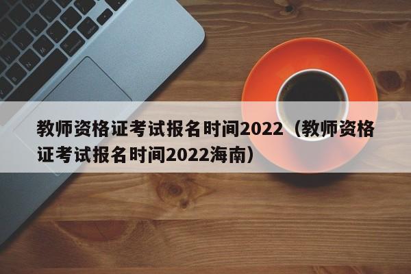教师资格证考试报名时间2022（教师资格证考试报名时间2022海南）