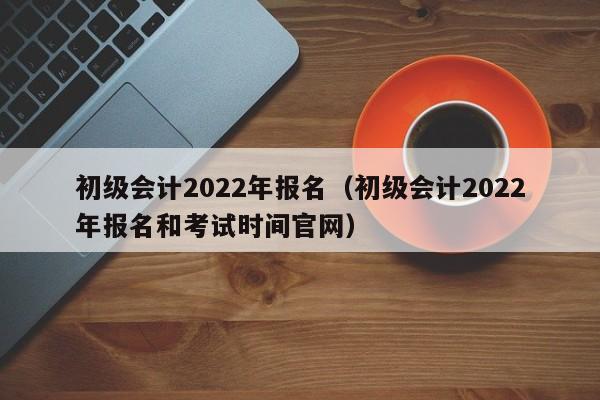 初级会计2022年报名（初级会计2022年报名和考试时间官网）