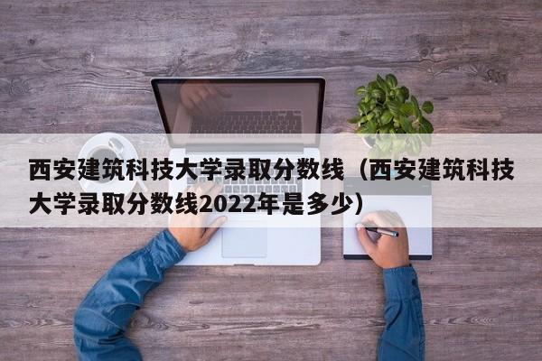 西安建筑科技大学录取分数线（西安建筑科技大学录取分数线2022年是多少）