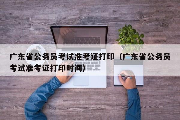 广东省公务员考试准考证打印（广东省公务员考试准考证打印时间）