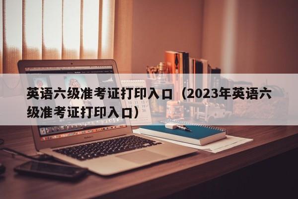 英语六级准考证打印入口（2023年英语六级准考证打印入口）