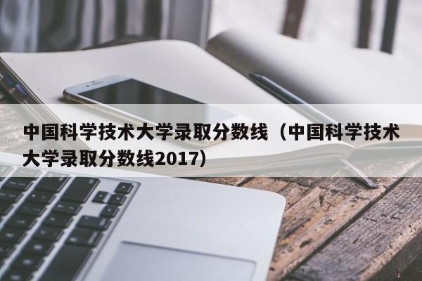 中国科学技术大学录取分数线（中国科学技术大学录取分数线2017）