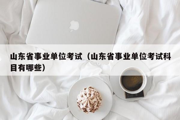 山东省事业单位考试（山东省事业单位考试科目有哪些）