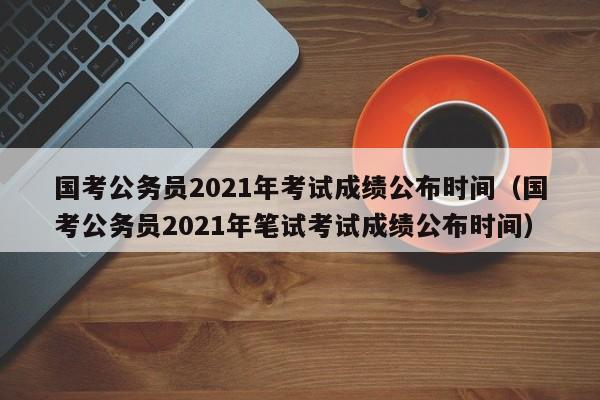 国考公务员2021年考试成绩公布时间（国考公务员2021年笔试考试成绩公布时间）