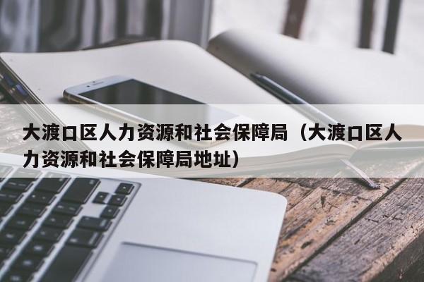 大渡口区人力资源和社会保障局（大渡口区人力资源和社会保障局地址）
