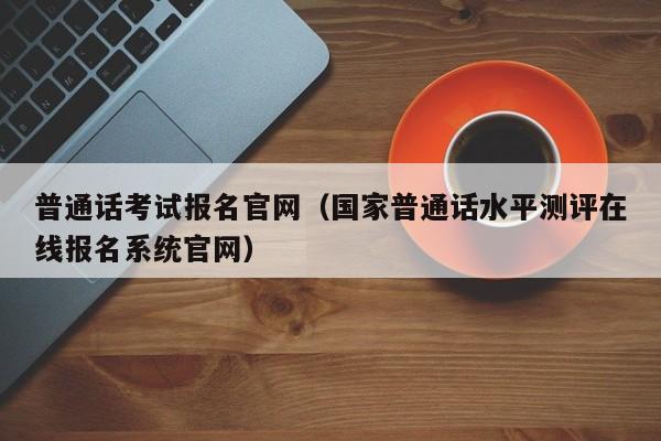 普通话考试报名官网（国家普通话水平测评在线报名系统官网）