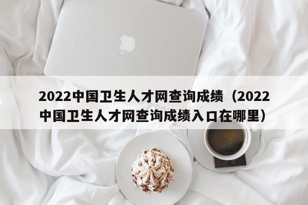 2022中国卫生人才网查询成绩（2022中国卫生人才网查询成绩入口在哪里）