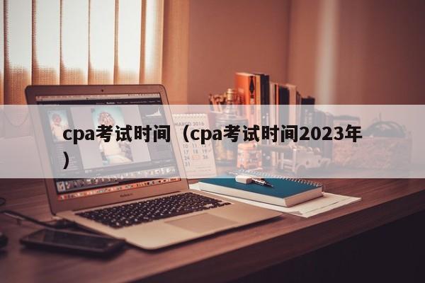 cpa考试时间（cpa考试时间2023年）