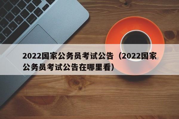2022国家公务员考试公告（2022国家公务员考试公告在哪里看）
