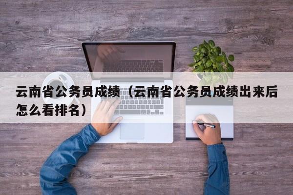 云南省公务员成绩（云南省公务员成绩出来后怎么看排名）