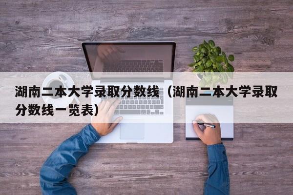 湖南二本大学录取分数线（湖南二本大学录取分数线一览表）