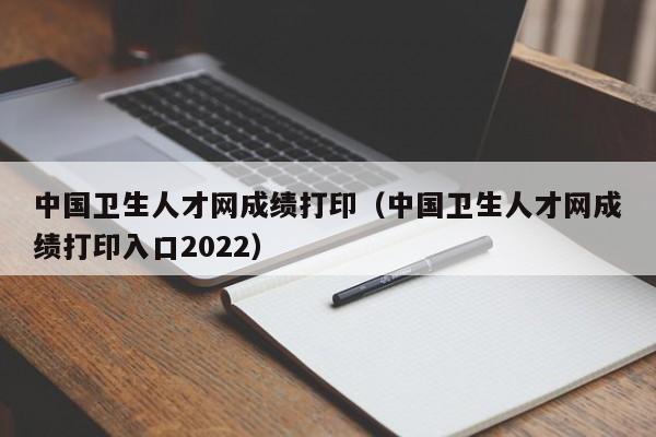 中国卫生人才网成绩打印（中国卫生人才网成绩打印入口2022）