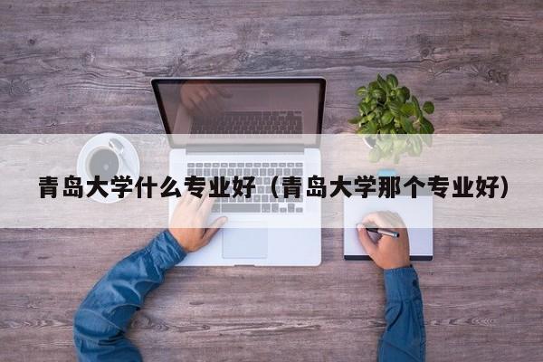 青岛大学什么专业好（青岛大学那个专业好）