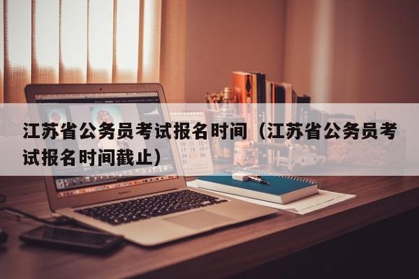 江苏省公务员考试报名时间（江苏省公务员考试报名时间截止）
