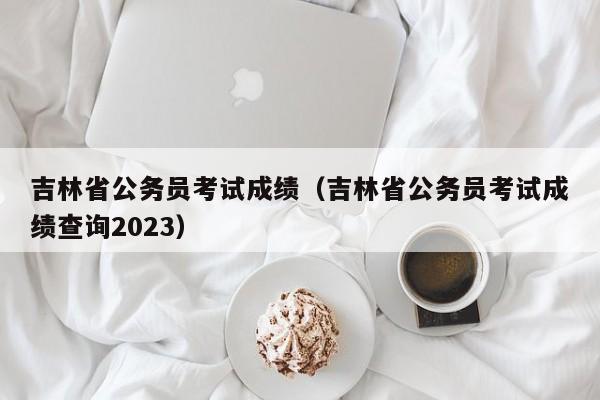 吉林省公务员考试成绩（吉林省公务员考试成绩查询2023）