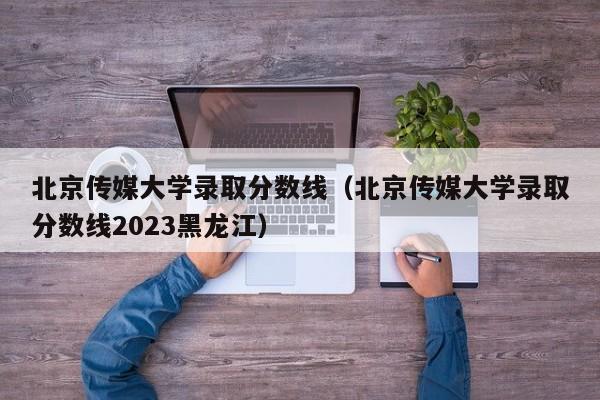 北京传媒大学录取分数线（北京传媒大学录取分数线2023黑龙江）