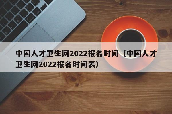 中国人才卫生网2022报名时间（中国人才卫生网2022报名时间表）