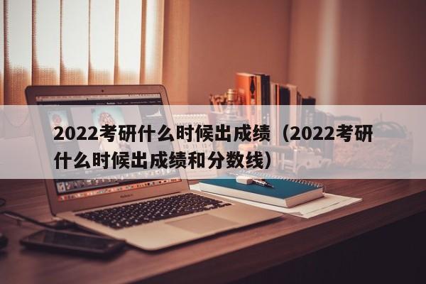 2022考研什么时候出成绩（2022考研什么时候出成绩和分数线）