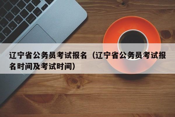 辽宁省公务员考试报名（辽宁省公务员考试报名时间及考试时间）