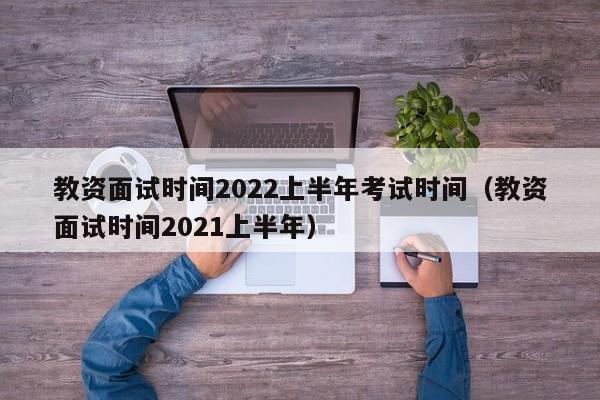 教资面试时间2022上半年考试时间（教资面试时间2021上半年）