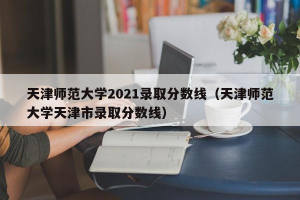 天津师范大学2021录取分数线（天津师范大学天津市录取分数线）