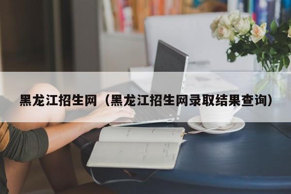 黑龙江招生网（黑龙江招生网录取结果查询）