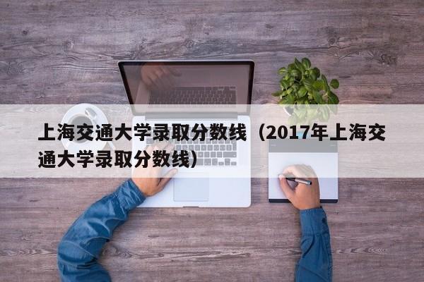 上海交通大学录取分数线（2017年上海交通大学录取分数线）