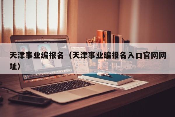 天津事业编报名（天津事业编报名入口官网网址）