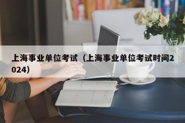 上海事业单位考试（上海事业单位考试时间2024）