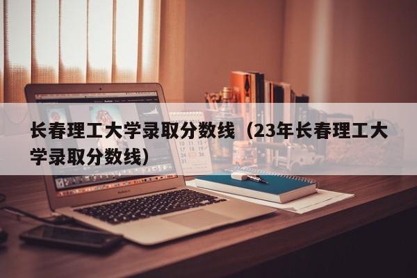 长春理工大学录取分数线（23年长春理工大学录取分数线）