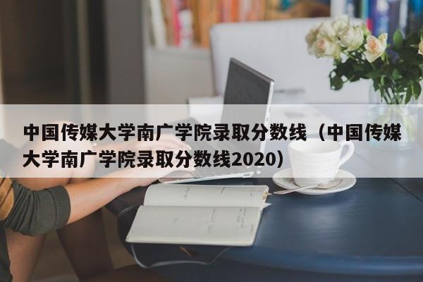 中国传媒大学南广学院录取分数线（中国传媒大学南广学院录取分数线2020）