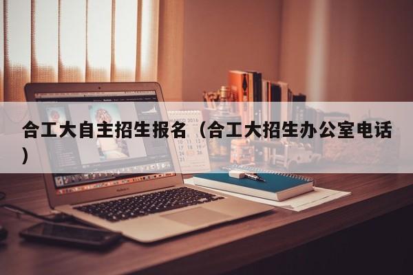合工大自主招生报名（合工大招生办公室电话）