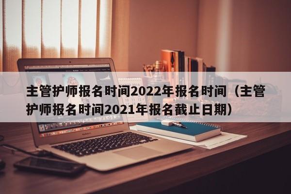 主管护师报名时间2022年报名时间（主管护师报名时间2021年报名截止日期）