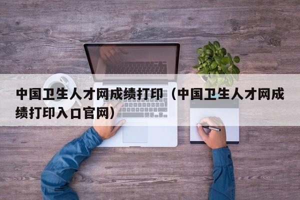 中国卫生人才网成绩打印（中国卫生人才网成绩打印入口官网）