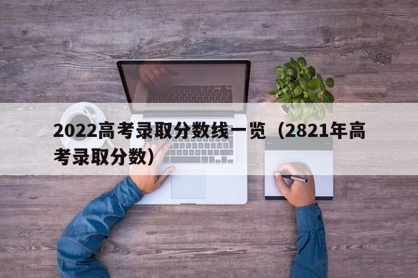 2022高考录取分数线一览（2821年高考录取分数）