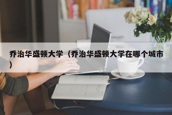 乔治华盛顿大学（乔治华盛顿大学在哪个城市）