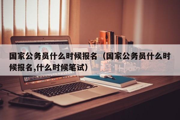 国家公务员什么时候报名（国家公务员什么时候报名,什么时候笔试）