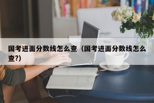 国考进面分数线怎么查（国考进面分数线怎么查?）