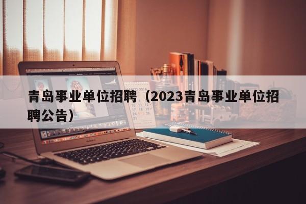 青岛事业单位招聘（2023青岛事业单位招聘公告）